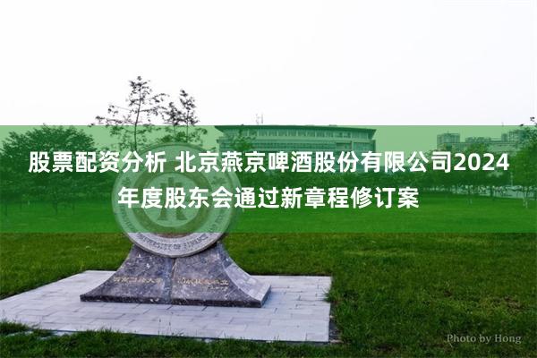 股票配资分析 北京燕京啤酒股份有限公司2024年度股东会通过新章程修订案