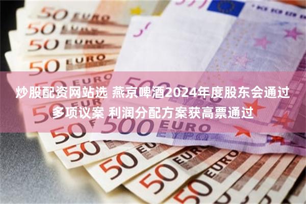 炒股配资网站选 燕京啤酒2024年度股东会通过多项议案 利润分配方案获高票通过