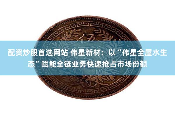 配资炒股首选网站 伟星新材：以“伟星全屋水生态”赋能全链业务快速抢占市场份额