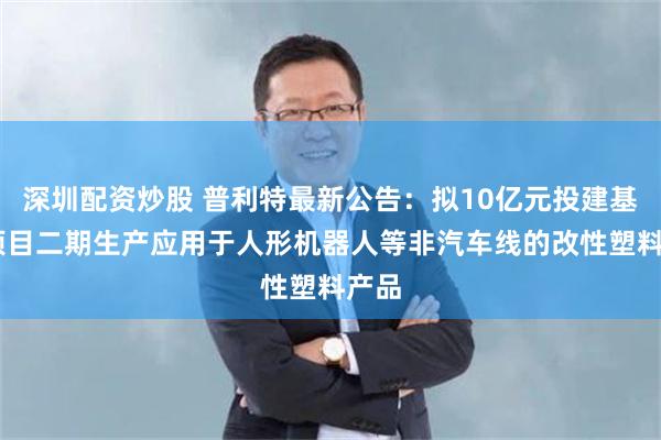 深圳配资炒股 普利特最新公告：拟10亿元投建基地 项目二期生产应用于人形机器人等非汽车线的改性塑料产品