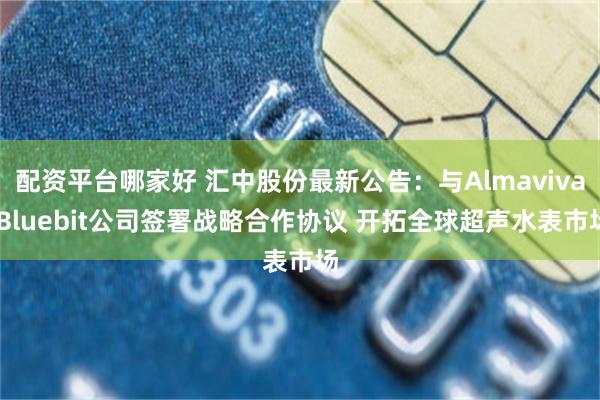 配资平台哪家好 汇中股份最新公告：与Almaviva Bluebit公司签署战略合作协议 开拓全球超声水表市场