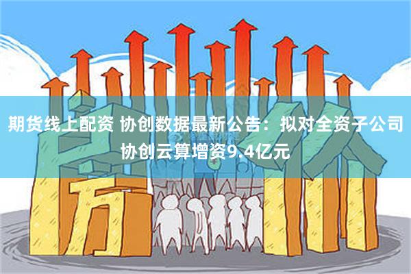 期货线上配资 协创数据最新公告：拟对全资子公司协创云算增资9.4亿元
