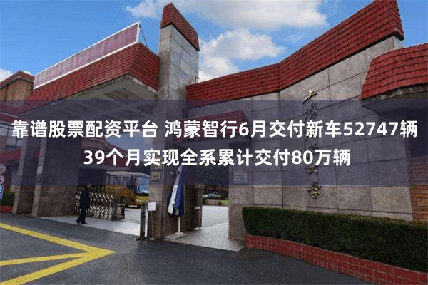靠谱股票配资平台 鸿蒙智行6月交付新车52747辆 39个月实现全系累计交付80万辆