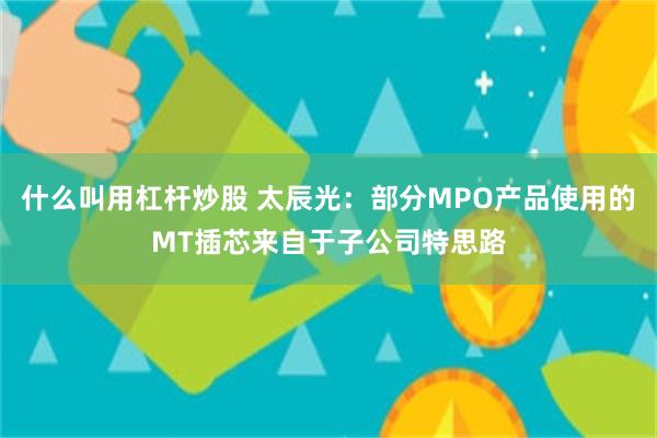 什么叫用杠杆炒股 太辰光：部分MPO产品使用的MT插芯来自于子公司特思路