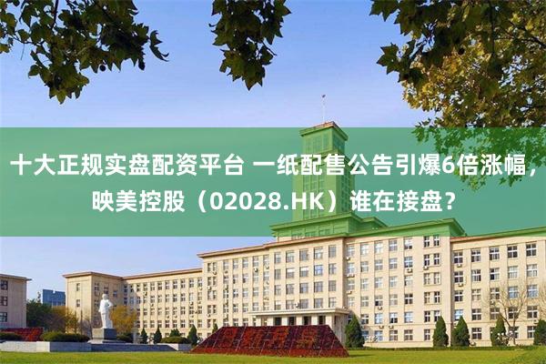 十大正规实盘配资平台 一纸配售公告引爆6倍涨幅，映美控股（02028.HK）谁在接盘？