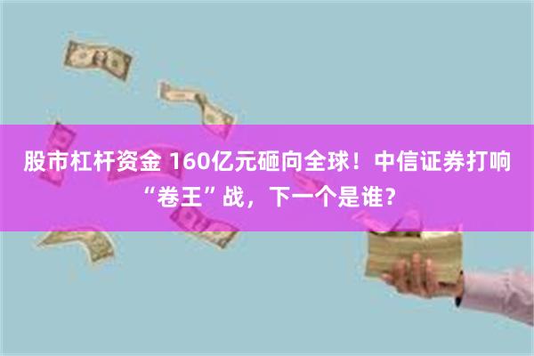 股市杠杆资金 160亿元砸向全球！中信证券打响“卷王”战，下一个是谁？