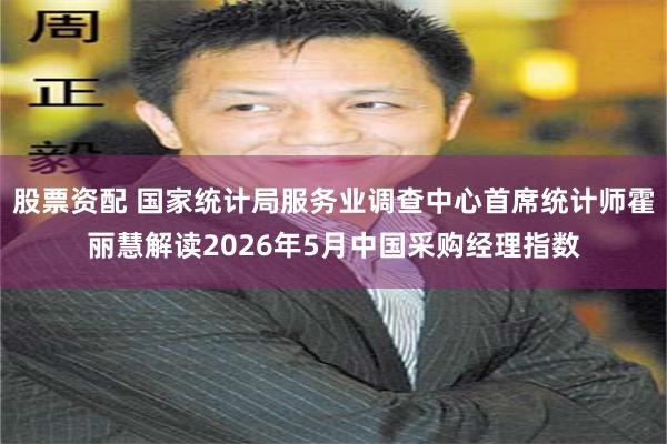 股票资配 国家统计局服务业调查中心首席统计师霍丽慧解读2026年5月中国采购经理指数