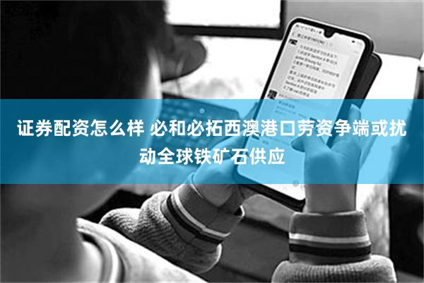 证券配资怎么样 必和必拓西澳港口劳资争端或扰动全球铁矿石供应