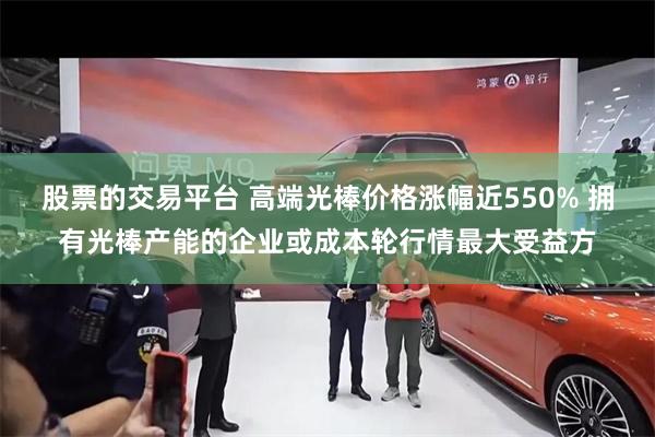 股票的交易平台 高端光棒价格涨幅近550% 拥有光棒产能的企业或成本轮行情最大受益方