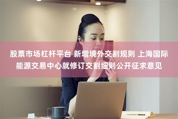 股票市场杠杆平台 新增境外交割规则 上海国际能源交易中心就修订交割细则公开征求意见