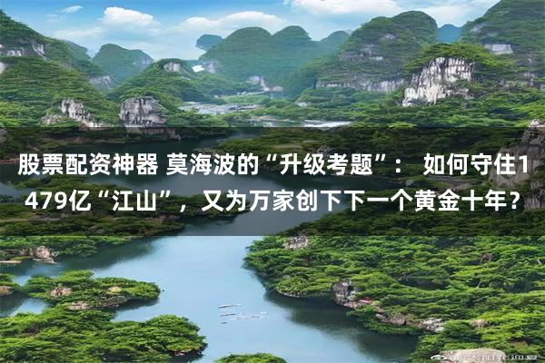 股票配资神器 莫海波的“升级考题”: 如何守住1479亿“江山”,又为万家创下下一个黄金十年?