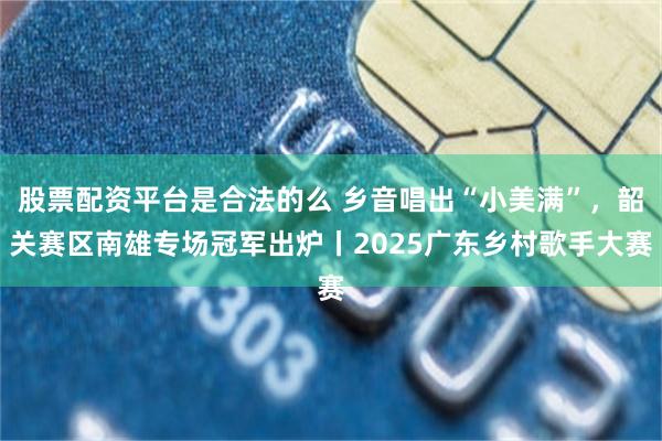 股票配资平台是合法的么 乡音唱出“小美满”，韶关赛区南雄专场冠军出炉丨2025广东乡村歌手大赛