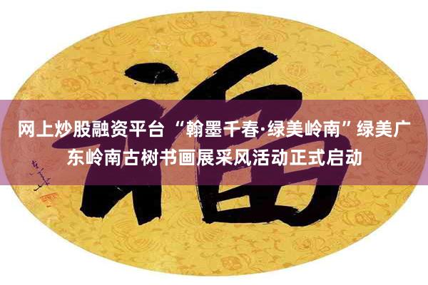 网上炒股融资平台 “翰墨千春·绿美岭南”绿美广东岭南古树书画展采风活动正式启动