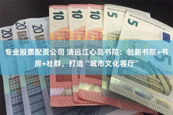 专业股票配资公司 清远江心岛书院：创新书院+书房+社群，打造“城市文化客厅”