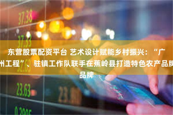 东营股票配资平台 艺术设计赋能乡村振兴：“广州工程”、驻镇工作队联手在蕉岭县打造特色农产品牌