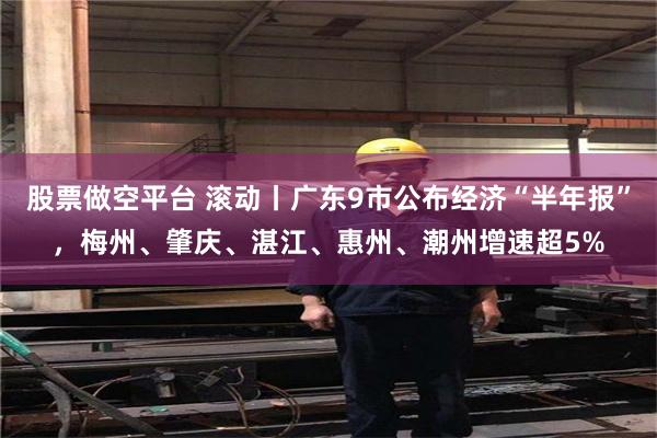 股票做空平台 滚动丨广东9市公布经济“半年报”，梅州、肇庆、湛江、惠州、潮州增速超5%