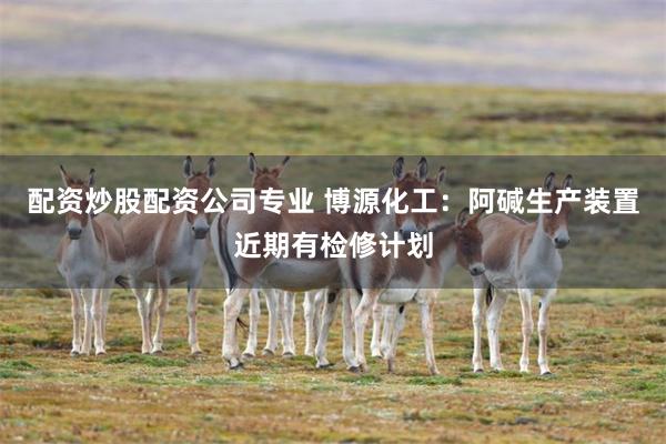 配资炒股配资公司专业 博源化工：阿碱生产装置近期有检修计划
