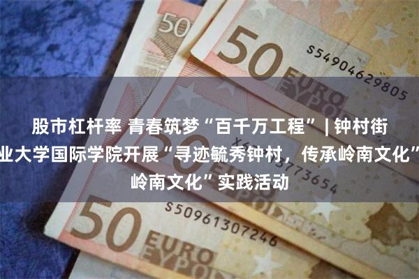 股市杠杆率 青春筑梦“百千万工程” | 钟村街与广东工业大学国际学院开展“寻迹毓秀钟村，传承岭南文化”实践活动