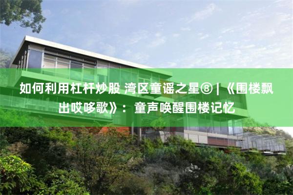 如何利用杠杆炒股 湾区童谣之星⑧ | 《围楼飘出哎哆歌》：童声唤醒围楼记忆