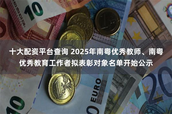 十大配资平台查询 2025年南粤优秀教师、南粤优秀教育工作者拟表彰对象名单开始公示