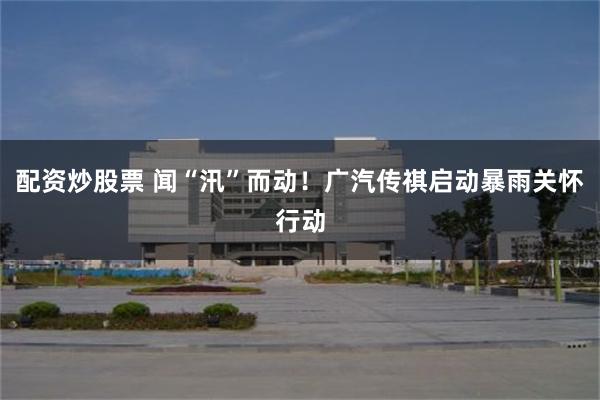 配资炒股票 闻“汛”而动！广汽传祺启动暴雨关怀行动