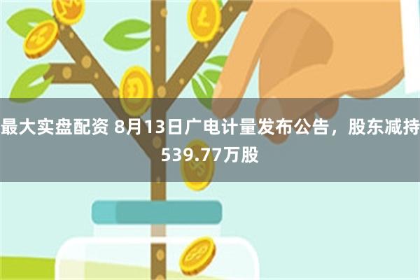 最大实盘配资 8月13日广电计量发布公告，股东减持539.77万股