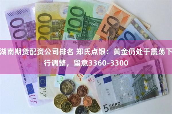 湖南期货配资公司排名 郑氏点银：黄金仍处于震荡下行调整，留意3360-3300