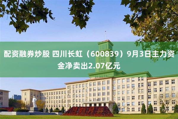 配资融券炒股 四川长虹（600839）9月3日主力资金净卖出2.07亿元
