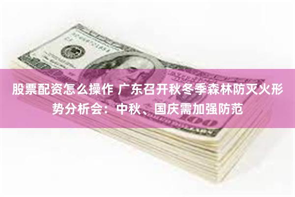 股票配资怎么操作 广东召开秋冬季森林防灭火形势分析会：中秋、国庆需加强防范