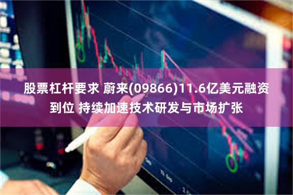 股票杠杆要求 蔚来(09866)11.6亿美元融资到位 持续加速技术研发与市场扩张