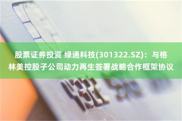 股票证券投资 绿通科技(301322.SZ)：与格林美控股子公司动力再生签署战略合作框架协议