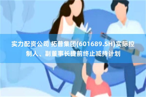 实力配资公司 拓普集团(601689.SH)实际控制人、副董事长提前终止减持计划