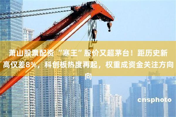 萧山股票配资 “寒王”股价又超茅台！距历史新高仅差8%，科创板热度再起，权重成资金关注方向