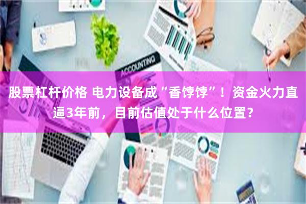 股票杠杆价格 电力设备成“香饽饽”！资金火力直逼3年前，目前估值处于什么位置？