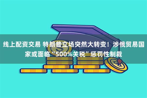 线上配资交易 特朗普立场突然大转变！涉俄贸易国家或面临“500%关税”惩罚性制裁