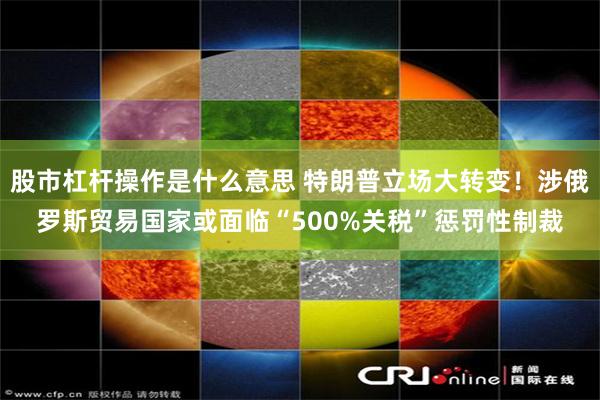 股市杠杆操作是什么意思 特朗普立场大转变！涉俄罗斯贸易国家或面临“500%关税”惩罚性制裁