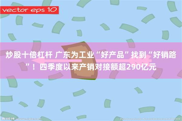 炒股十倍杠杆 广东为工业“好产品”找到“好销路”！四季度以来产销对接额超290亿元