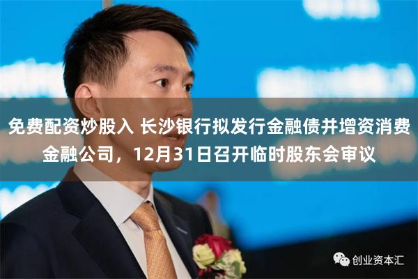 免费配资炒股入 长沙银行拟发行金融债并增资消费金融公司，12月31日召开临时股东会审议