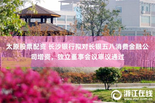 太原股票配资 长沙银行拟对长银五八消费金融公司增资，独立董事会议审议通过