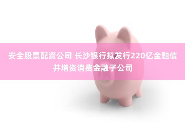 安全股票配资公司 长沙银行拟发行220亿金融债并增资消费金融子公司