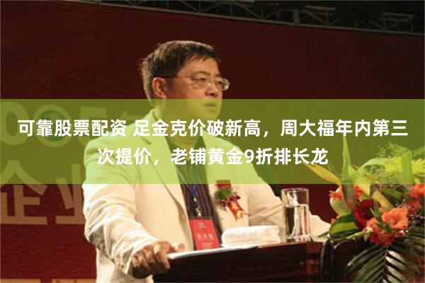 可靠股票配资 足金克价破新高，周大福年内第三次提价，老铺黄金9折排长龙