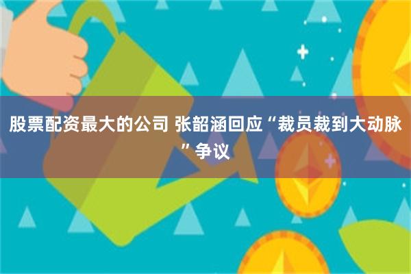 股票配资最大的公司 张韶涵回应“裁员裁到大动脉”争议