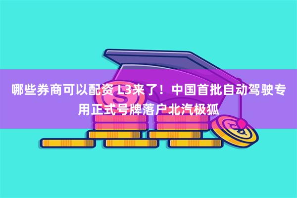 哪些券商可以配资 L3来了！中国首批自动驾驶专用正式号牌落户北汽极狐