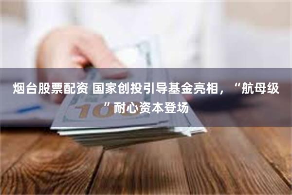 烟台股票配资 国家创投引导基金亮相，“航母级”耐心资本登场