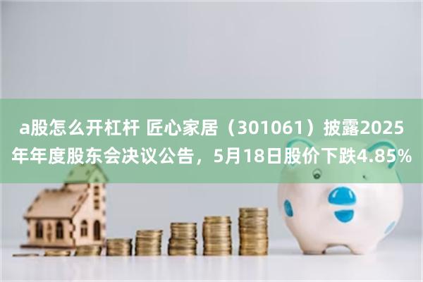 a股怎么开杠杆 匠心家居（301061）披露2025年年度股东会决议公告，5月18日股价下跌4.85%