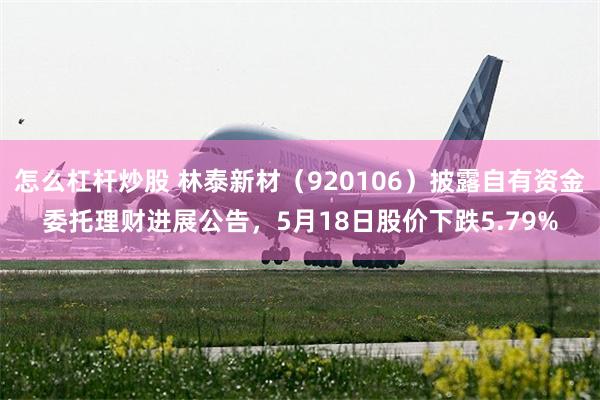 怎么杠杆炒股 林泰新材（920106）披露自有资金委托理财进展公告，5月18日股价下跌5.79%