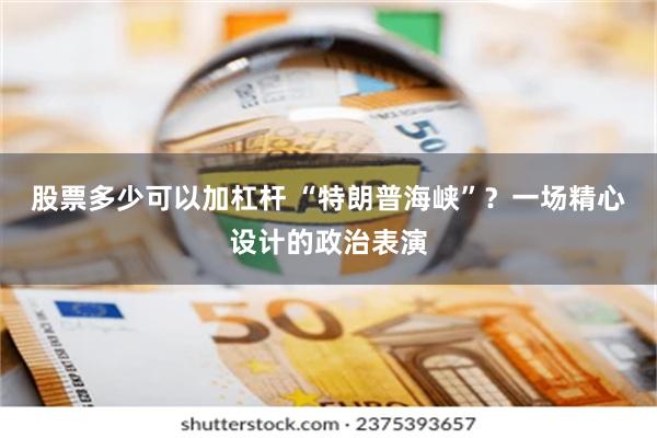股票多少可以加杠杆 “特朗普海峡”？一场精心设计的政治表演