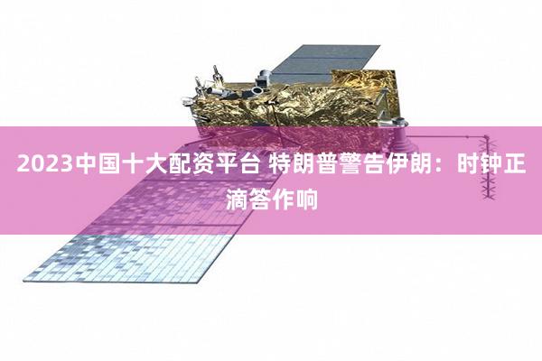 2023中国十大配资平台 特朗普警告伊朗：时钟正滴答作响