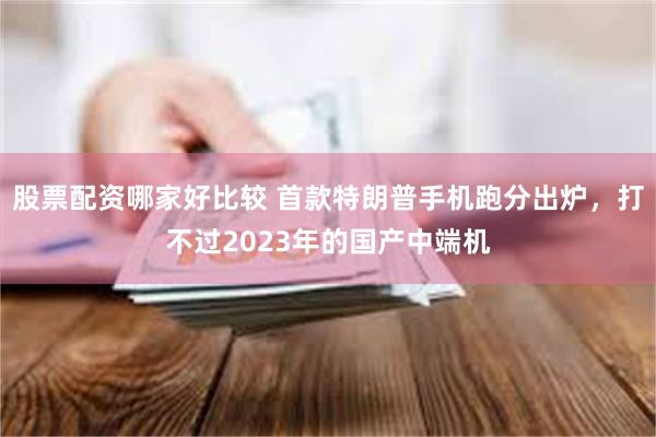 股票配资哪家好比较 首款特朗普手机跑分出炉，打不过2023年的国产中端机
