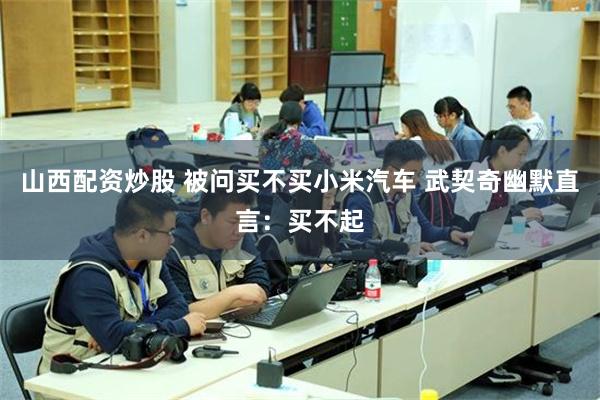 山西配资炒股 被问买不买小米汽车 武契奇幽默直言：买不起